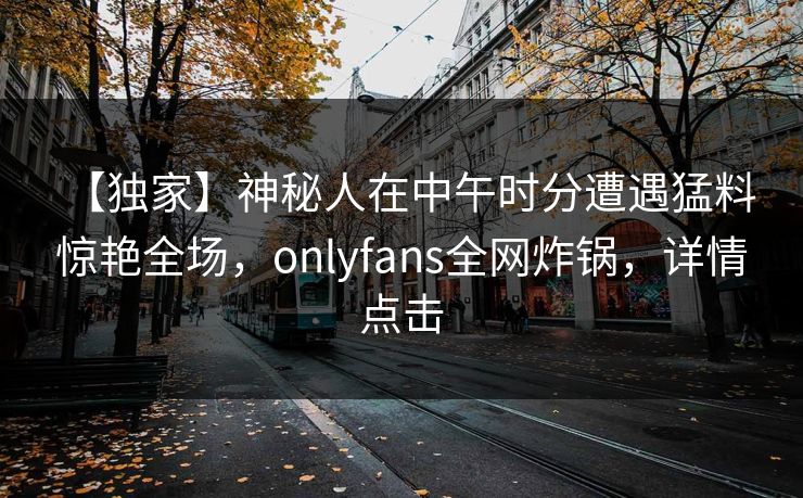 【独家】神秘人在中午时分遭遇猛料 惊艳全场，onlyfans全网炸锅，详情点击