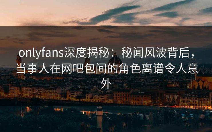 onlyfans深度揭秘：秘闻风波背后，当事人在网吧包间的角色离谱令人意外