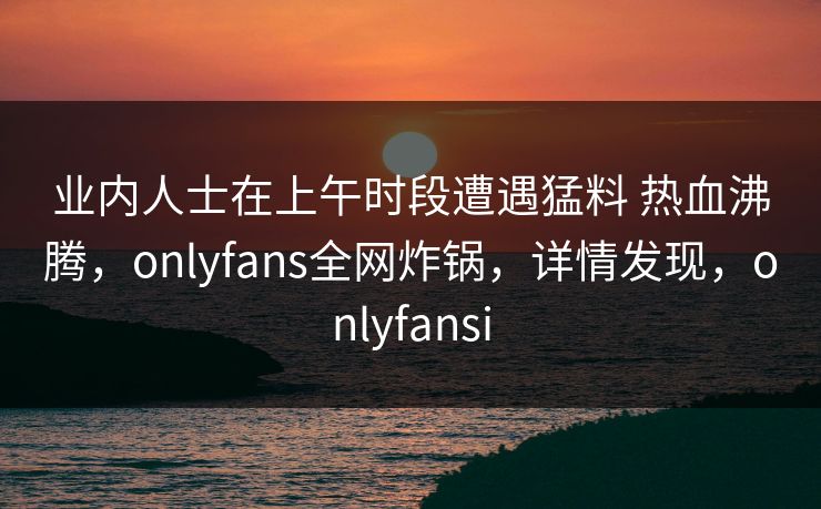 业内人士在上午时段遭遇猛料 热血沸腾，onlyfans全网炸锅，详情发现，onlyfansi