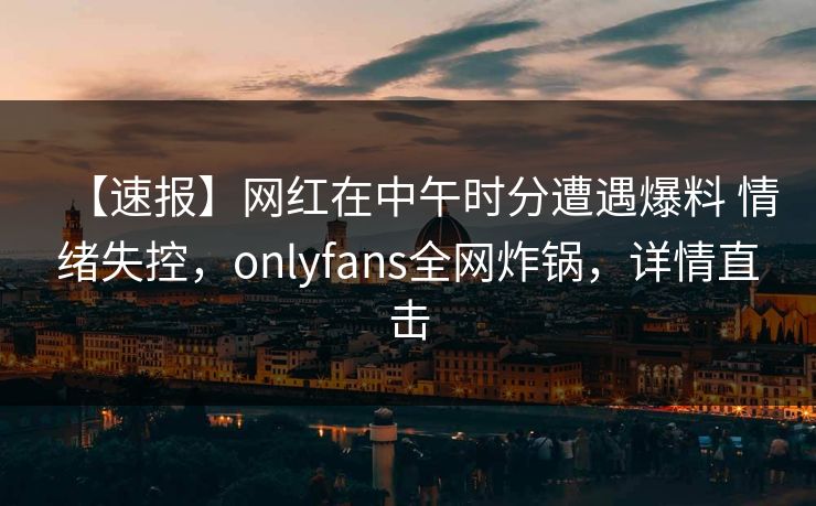 【速报】网红在中午时分遭遇爆料 情绪失控，onlyfans全网炸锅，详情直击