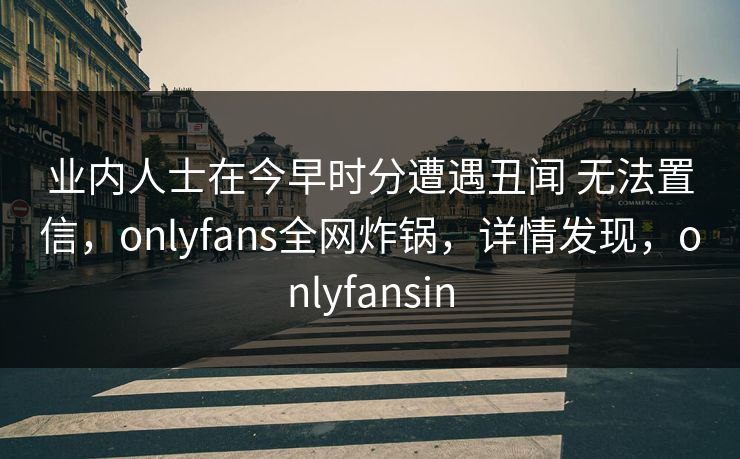业内人士在今早时分遭遇丑闻 无法置信，onlyfans全网炸锅，详情发现，onlyfansin