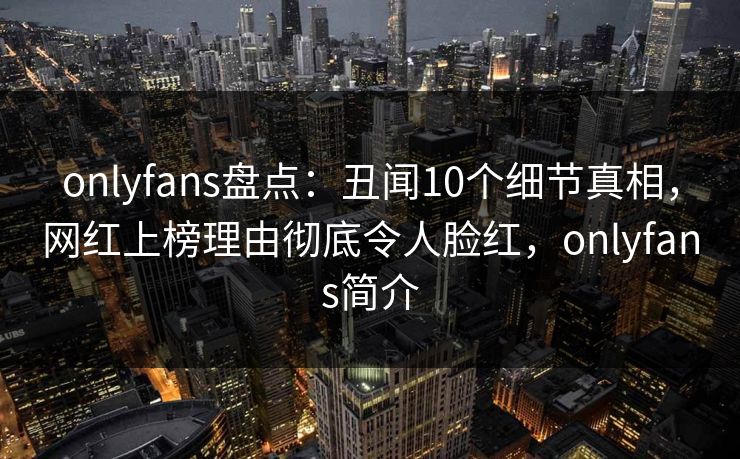 onlyfans盘点：丑闻10个细节真相，网红上榜理由彻底令人脸红，onlyfans简介