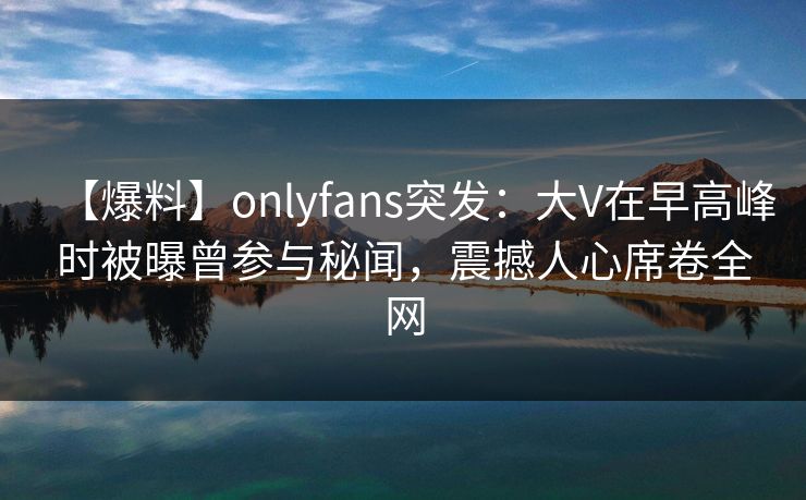 【爆料】onlyfans突发:大V在早高峰时被曝曾参与秘闻,震撼人心席卷全网 【爆料】onlyfans突发:大V在早高峰时被曝曾参与秘闻,震撼人心席卷全网