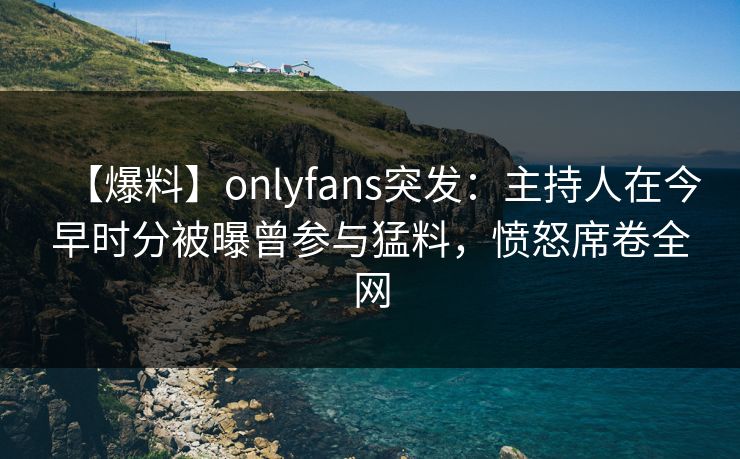 【爆料】onlyfans突发：主持人在今早时分被曝曾参与猛料，愤怒席卷全网