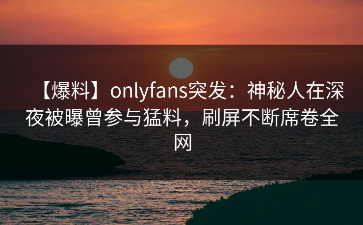 【爆料】onlyfans突发:神秘人在深夜被曝曾参与猛料,刷屏不断席卷全网 【爆料】onlyfans突发:神秘人在深夜被曝曾参与猛料,刷屏不断席卷全网