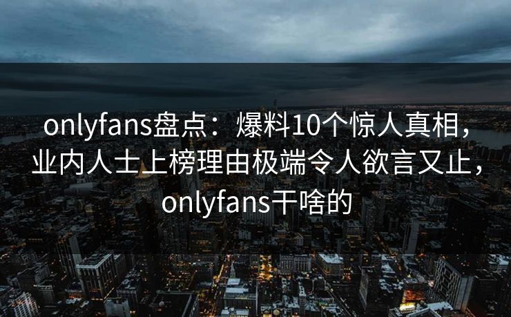 onlyfans盘点:爆料10个惊人真相,业内人士上榜理由极端令人欲言又止,onlyfans干啥的 onlyfans盘点:爆料10个惊人真相,业内人士上榜理由极端令人欲言又止,onlyfans干啥的