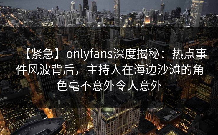 【紧急】onlyfans深度揭秘:热点事件风波背后,主持人在海边沙滩的角色毫不意外令人意外 【紧急】onlyfans深度揭秘:热点事件风波背后,主持人在海边沙滩的角色毫不意外令人意外