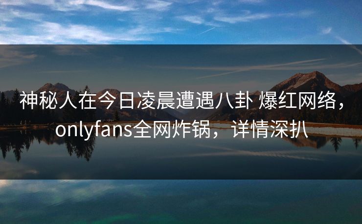 神秘人在今日凌晨遭遇八卦 爆红网络，onlyfans全网炸锅，详情深扒