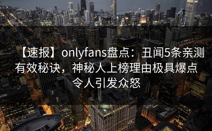【速报】onlyfans盘点:丑闻5条亲测有效秘诀,神秘人上榜理由极具爆点令人引发众怒 【速报】onlyfans盘点:丑闻5条亲测有效秘诀,神秘人上榜理由极具爆点令人引发众怒