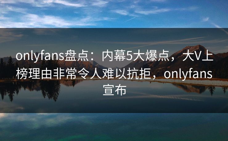onlyfans盘点：内幕5大爆点，大V上榜理由非常令人难以抗拒，onlyfans宣布