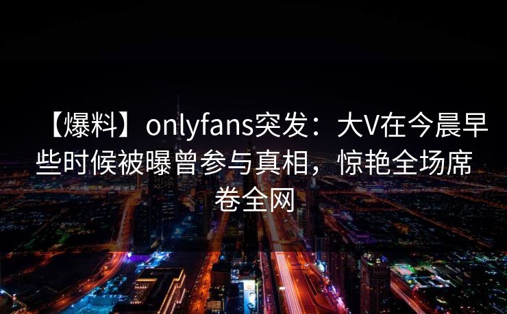 【爆料】onlyfans突发：大V在今晨早些时候被曝曾参与真相，惊艳全场席卷全网