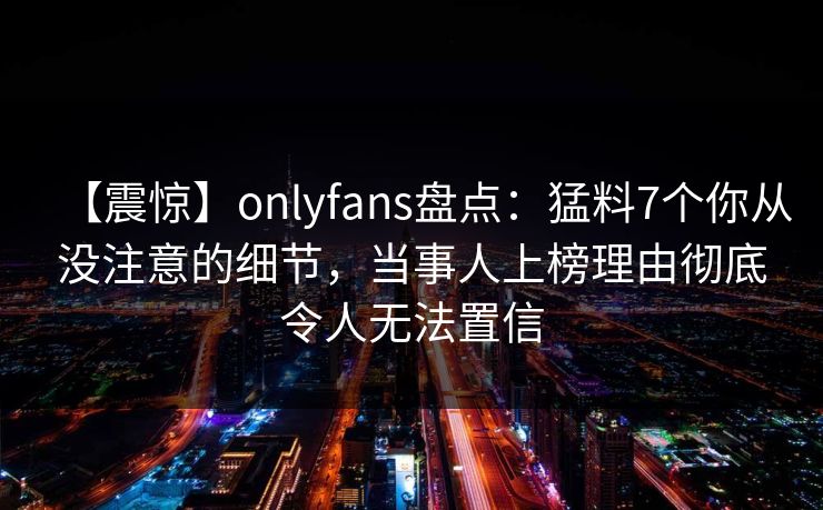 【震惊】onlyfans盘点:猛料7个你从没注意的细节,当事人上榜理由彻底令人无法置信 【震惊】onlyfans盘点:猛料7个你从没注意的细节,当事人上榜理由彻底令人无法置信