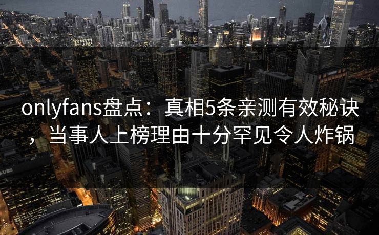 onlyfans盘点：真相5条亲测有效秘诀，当事人上榜理由十分罕见令人炸锅