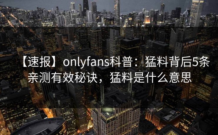 【速报】onlyfans科普：猛料背后5条亲测有效秘诀，猛料是什么意思