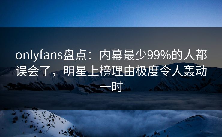 onlyfans盘点：内幕最少99%的人都误会了，明星上榜理由极度令人轰动一时