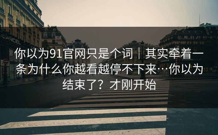 你以为91官网只是个词｜其实牵着一条为什么你越看越停不下来…你以为结束了？才刚开始