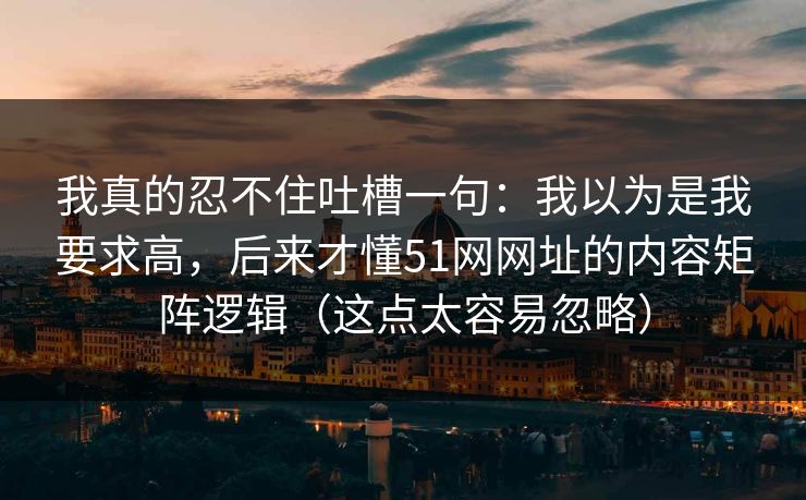 我真的忍不住吐槽一句：我以为是我要求高，后来才懂51网网址的内容矩阵逻辑（这点太容易忽略）