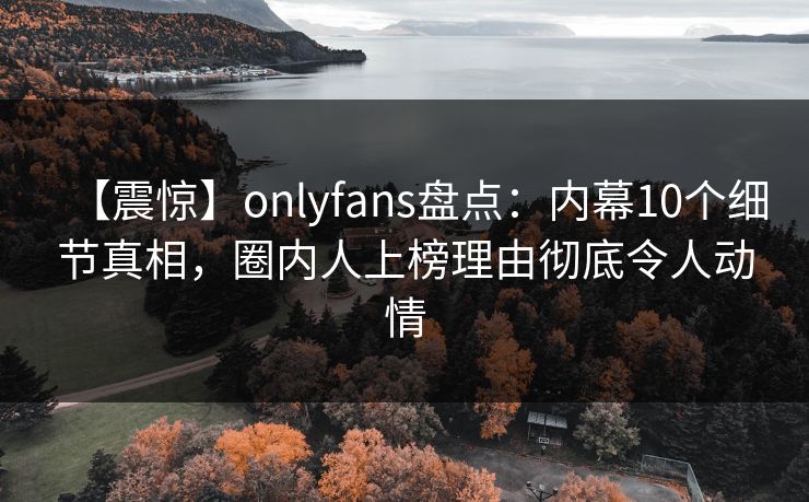 【震惊】onlyfans盘点：内幕10个细节真相，圈内人上榜理由彻底令人动情