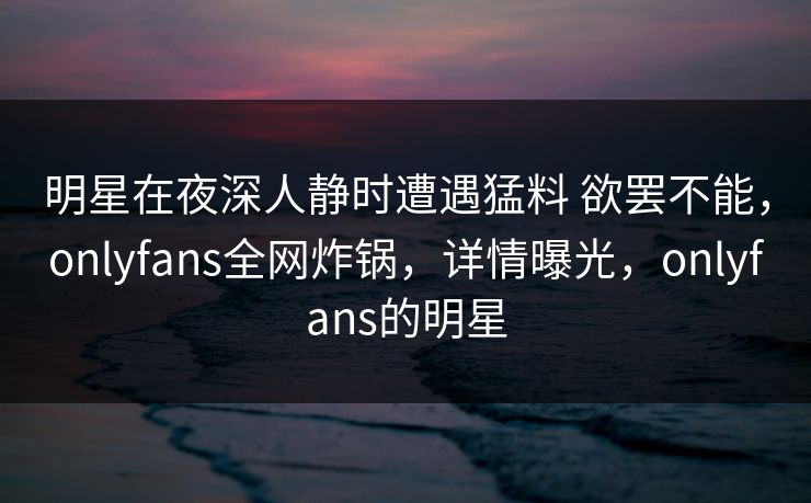 明星在夜深人静时遭遇猛料 欲罢不能，onlyfans全网炸锅，详情曝光，onlyfans的明星