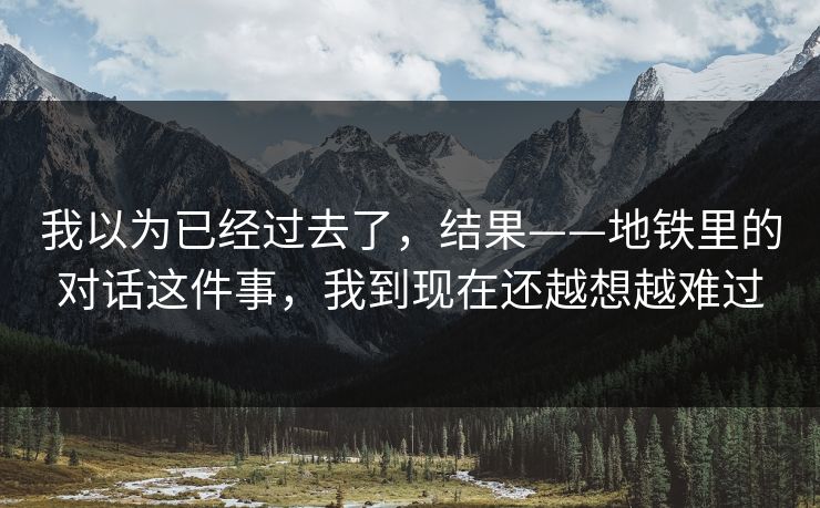 我以为已经过去了，结果——地铁里的对话这件事，我到现在还越想越难过