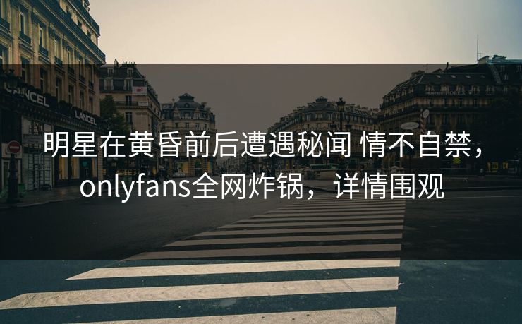明星在黄昏前后遭遇秘闻 情不自禁，onlyfans全网炸锅，详情围观
