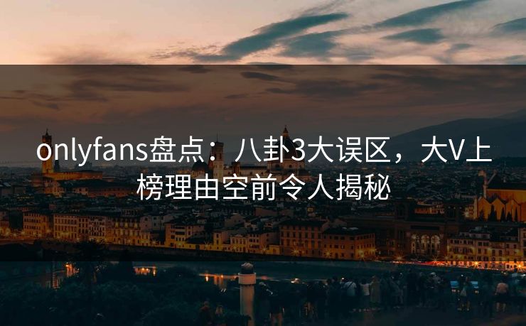 onlyfans盘点：八卦3大误区，大V上榜理由空前令人揭秘