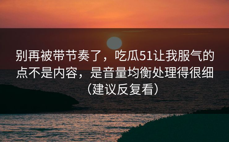 别再被带节奏了，吃瓜51让我服气的点不是内容，是音量均衡处理得很细（建议反复看）