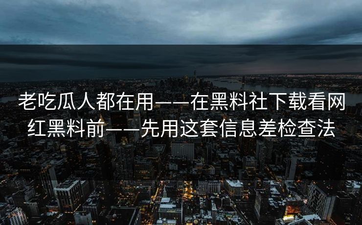 老吃瓜人都在用——在黑料社下载看网红黑料前——先用这套信息差检查法